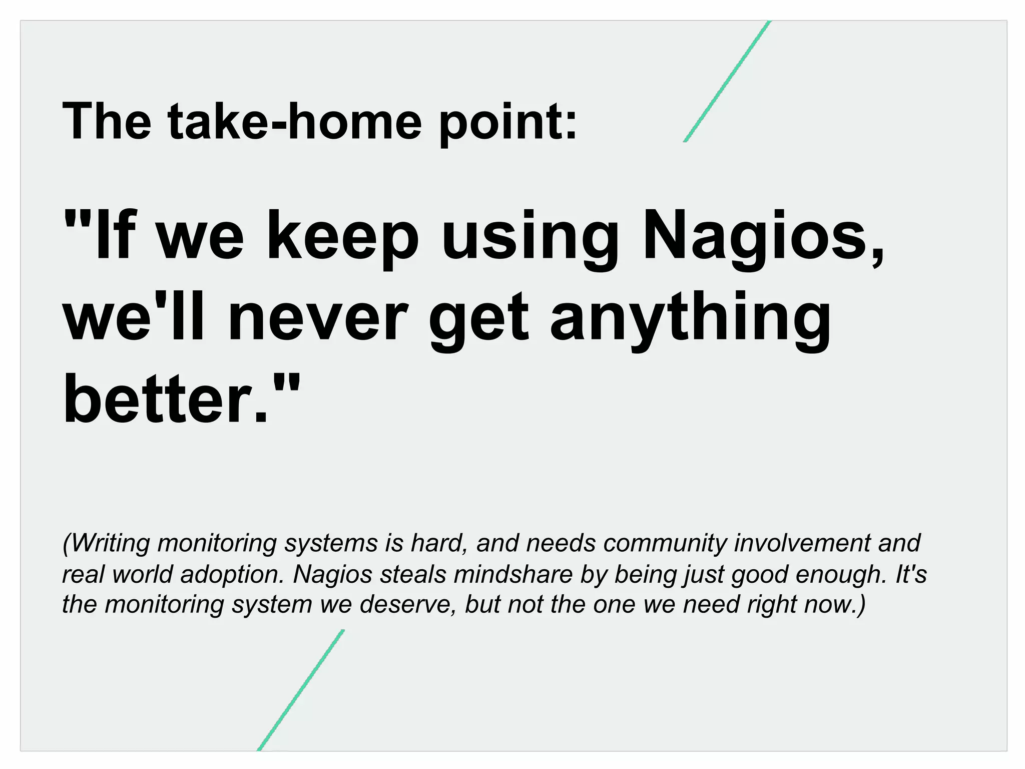 The take-home point:

"If we keep using Nagios,
we'll never get anything
better."
(Writing monitoring systems is hard, and needs community involvement and
real world adoption. Nagios steals mindshare by being just good enough. It's
the monitoring system we deserve, but not the one we need right now.)

 