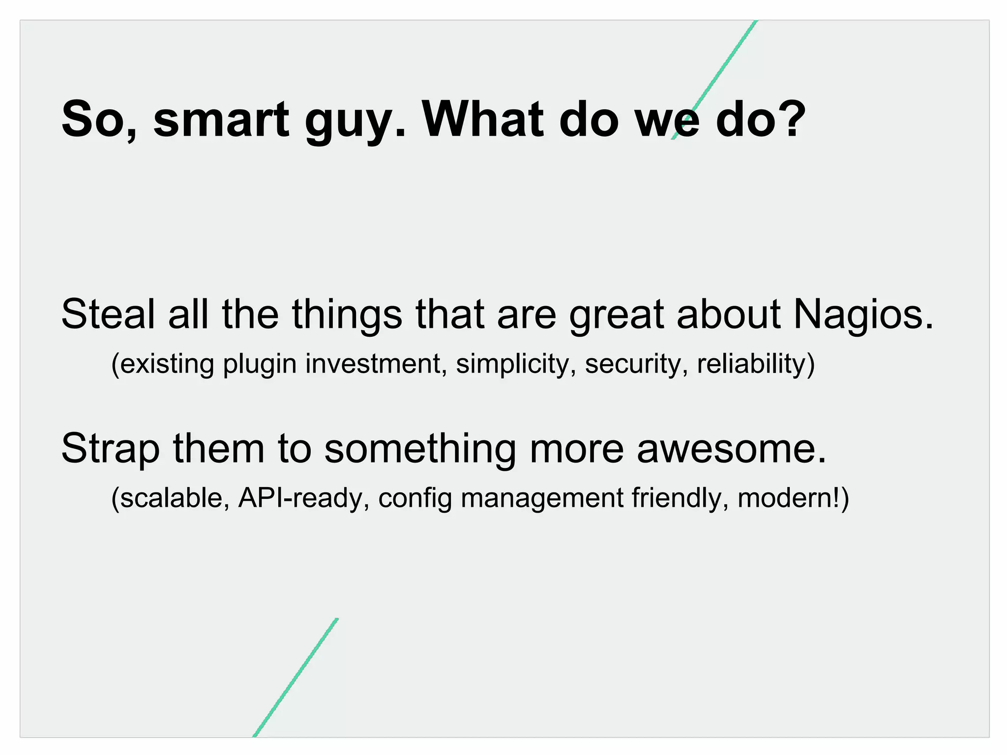 So, smart guy. What do we do?

Steal all the things that are great about Nagios.
(existing plugin investment, simplicity, security, reliability)

Strap them to something more awesome.
(scalable, API-ready, config management friendly, modern!)

 