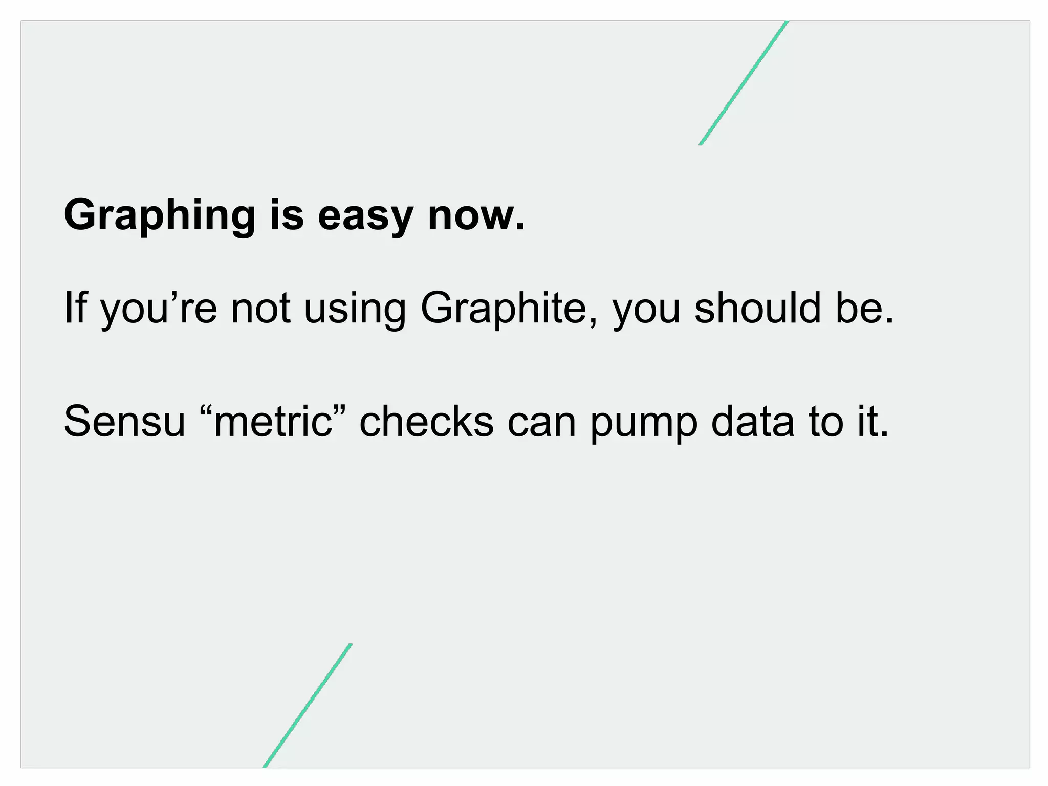 Graphing is easy now.
If you’re not using Graphite, you should be.
Sensu “metric” checks can pump data to it.

 