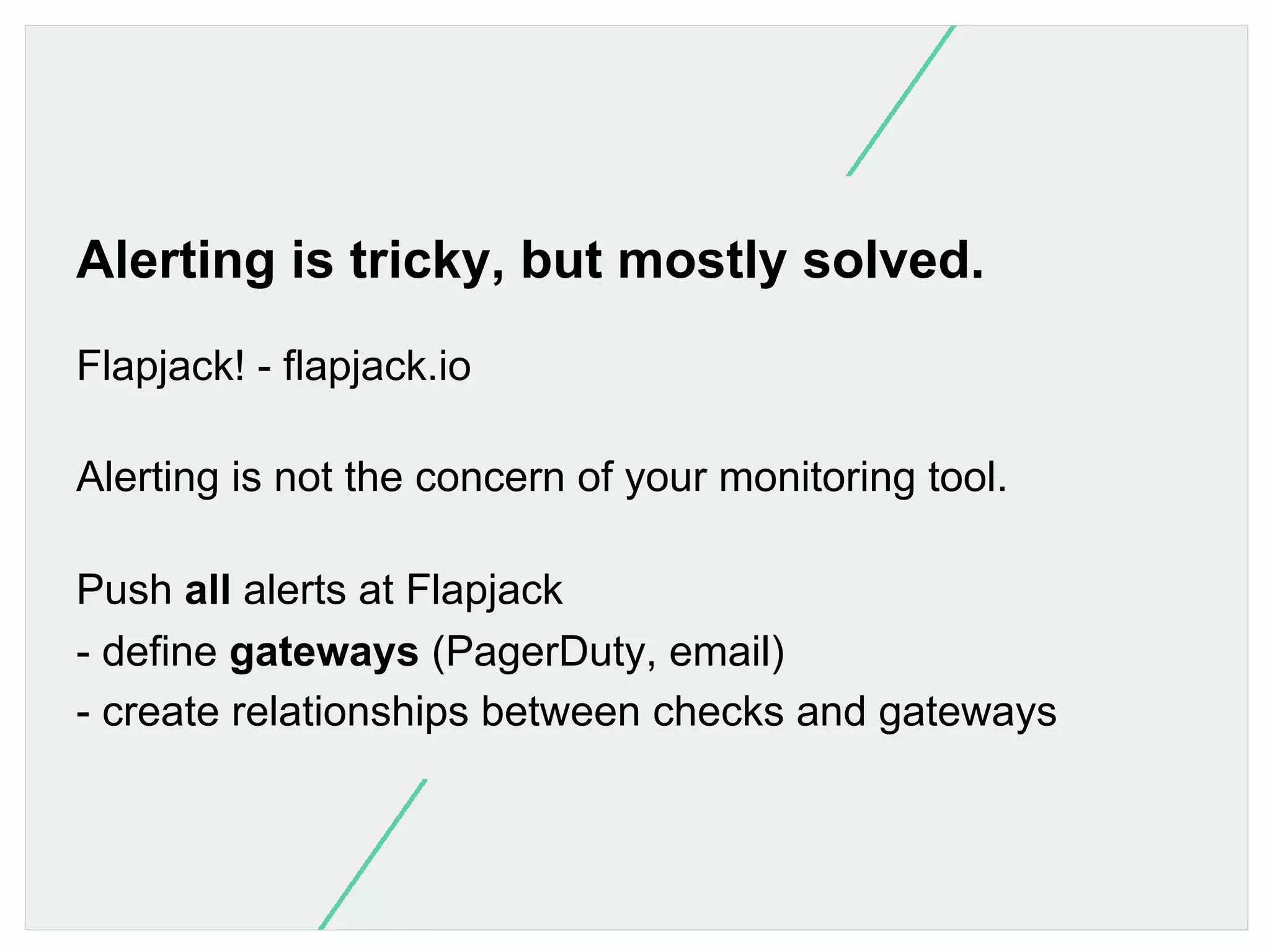 Alerting is tricky, but mostly solved.
Flapjack! - flapjack.io
Alerting is not the concern of your monitoring tool.
Push all alerts at Flapjack
- define gateways (PagerDuty, email)
- create relationships between checks and gateways

 