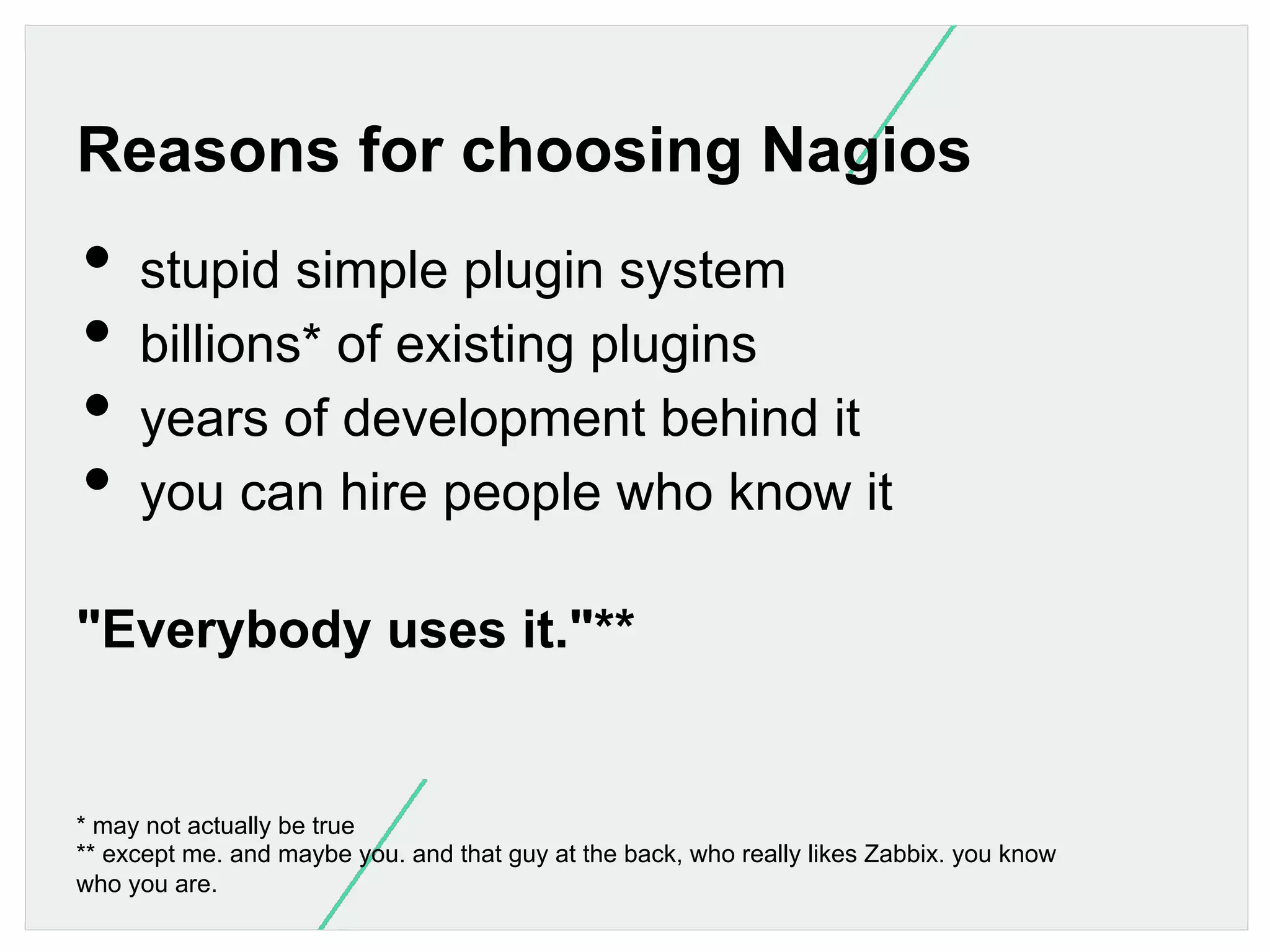Reasons for choosing Nagios

•  stupid simple plugin system
•  billions* of existing plugins
•  years of development behind it
•  you can hire people who know it
"Everybody uses it."**

* may not actually be true
** except me. and maybe you. and that guy at the back, who really likes Zabbix. you know
who you are.

 