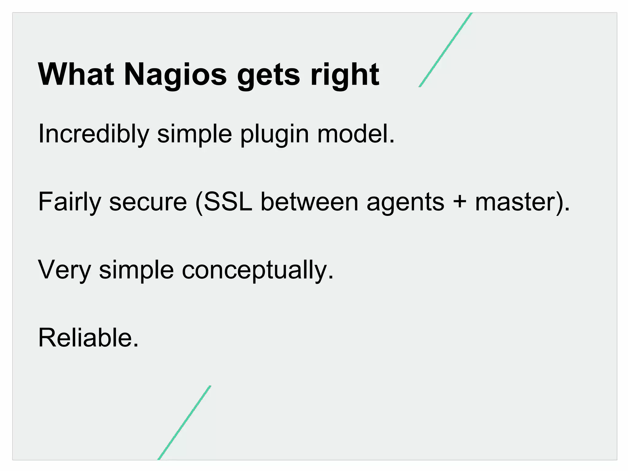 What Nagios gets right
Incredibly simple plugin model.
Fairly secure (SSL between agents + master).
Very simple conceptually.
Reliable.

 