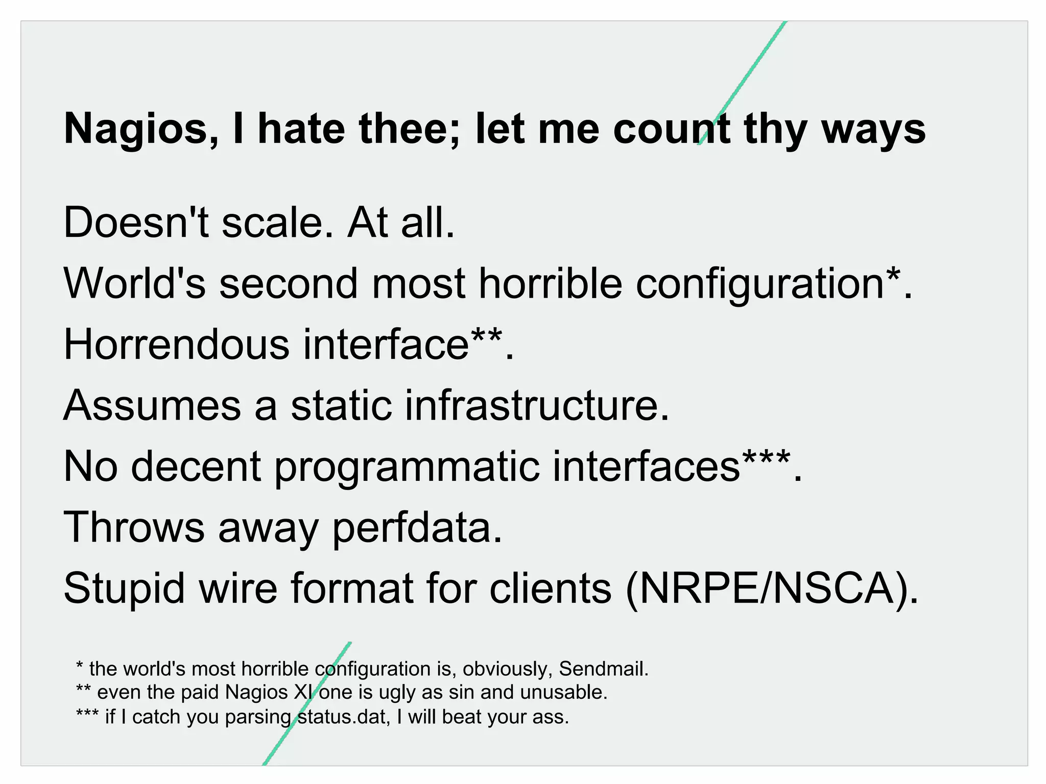 Nagios, I hate thee; let me count thy ways
Doesn't scale. At all.
World's second most horrible configuration*.
Horrendous interface**.
Assumes a static infrastructure.
No decent programmatic interfaces***.
Throws away perfdata.
Stupid wire format for clients (NRPE/NSCA).
* the world's most horrible configuration is, obviously, Sendmail.
** even the paid Nagios XI one is ugly as sin and unusable.
*** if I catch you parsing status.dat, I will beat your ass.

 