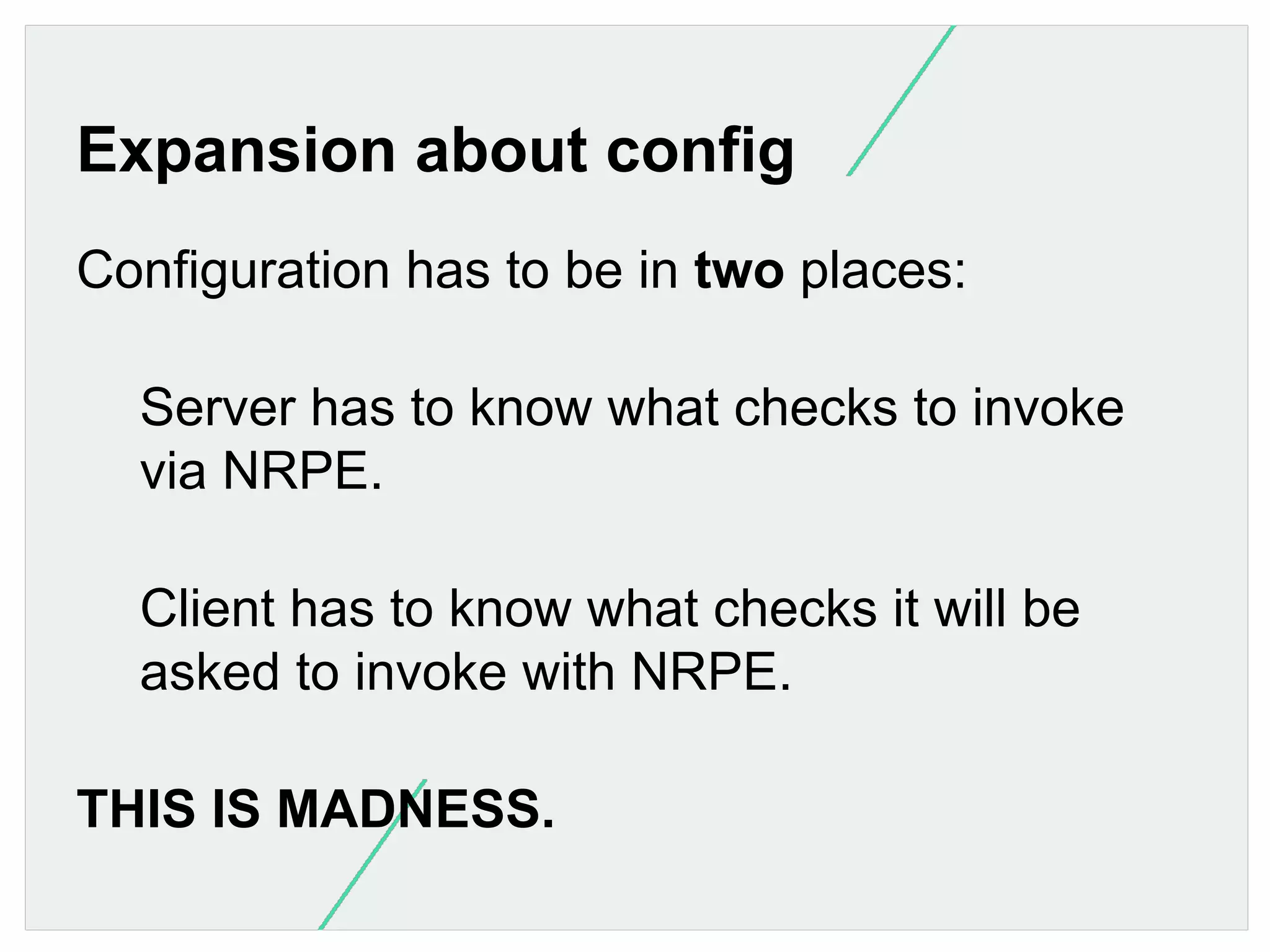 Expansion about config
Configuration has to be in two places:
Server has to know what checks to invoke
via NRPE.
Client has to know what checks it will be
asked to invoke with NRPE.
THIS IS MADNESS.

 