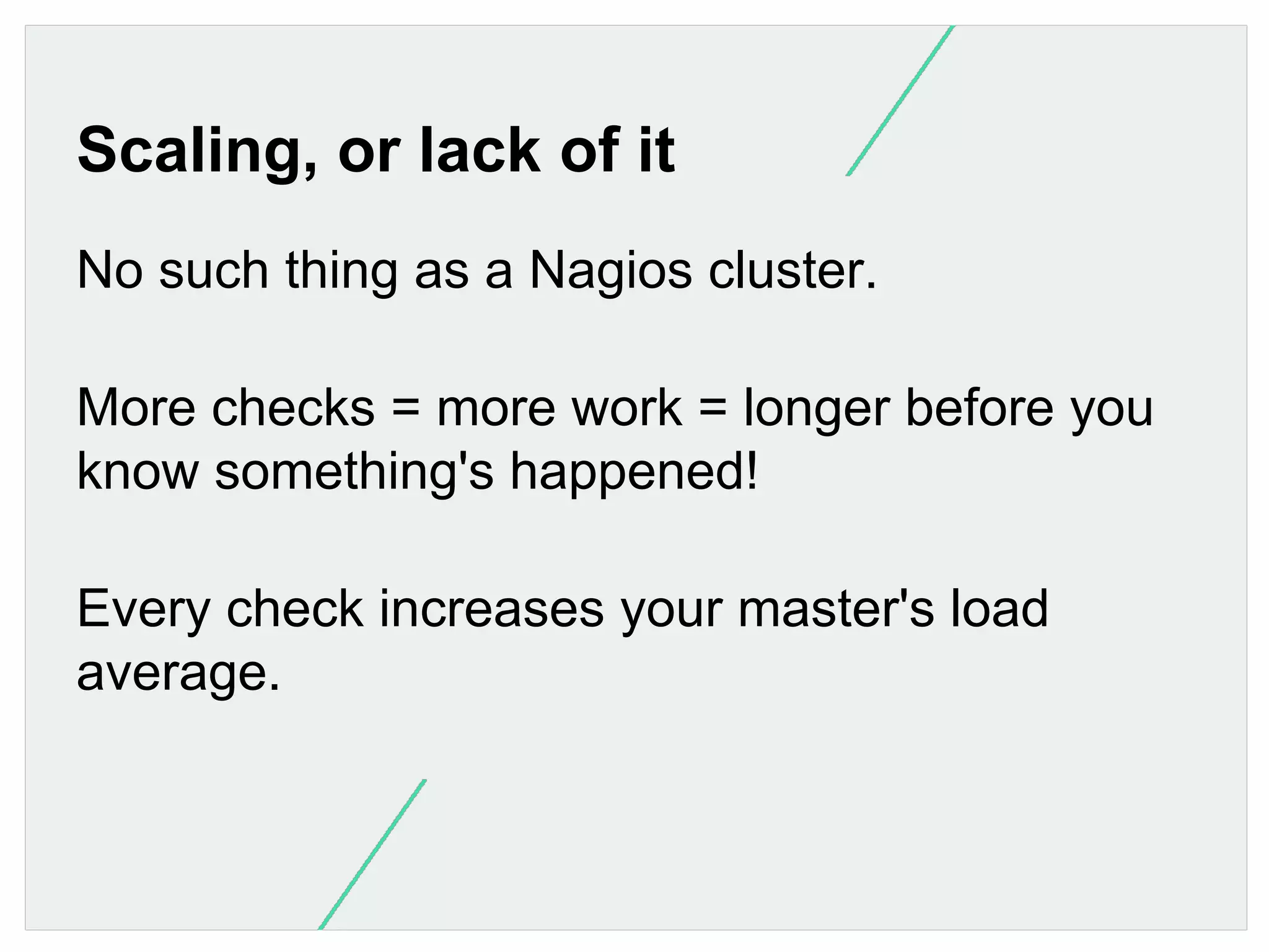 Scaling, or lack of it
No such thing as a Nagios cluster.
More checks = more work = longer before you
know something's happened!
Every check increases your master's load
average.

 