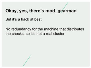 Okay, yes, there’s mod_gearman
But it’s a hack at best.
No redundancy for the machine that distributes
the checks, so it’s...