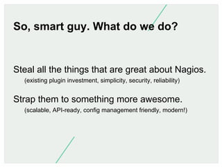 So, smart guy. What do we do?

Steal all the things that are great about Nagios.
(existing plugin investment, simplicity, ...