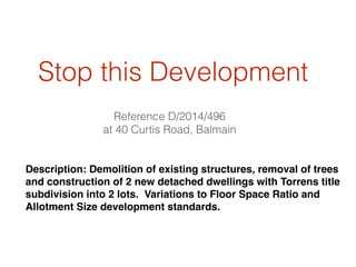 Stop this Development
Reference D/2014/496
at 40 Curtis Road, Balmain
Description: Demolition of existing structures, removal of trees
and construction of 2 new detached dwellings with Torrens title
subdivision into 2 lots. Variations to Floor Space Ratio and
Allotment Size development standards.
 