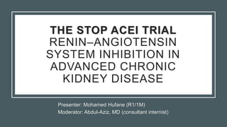 Presenter: Mohamed Hufane (R1/1M)
Moderator: Abdul-Aziz, MD (consultant internist)
THE STOP ACEI TRIAL
RENIN–ANGIOTENSIN
SYSTEM INHIBITION IN
ADVANCED CHRONIC
KIDNEY DISEASE
 
