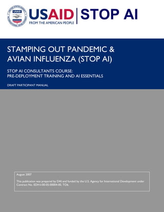 i 
STAMPING OUT PANDEMIC & 
AVIAN INFLUENZA (STOP AI) 
STOP AI CONSULTANTS COURSE: 
PRE-DEPLOYMENT TRAINING AND AI ESSENTIALS 
DRAFT PARTICIPANT MANUAL 
STOP AI 
August 2007 
This publication was prepared by DAI and funded by the U.S. Agency for International Development under 
Contract No. EDH-I-00-05-00004-00, TO6. 
 