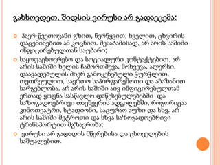 გახსოვდეთ, შიდსის ვირუსი არ გადაეცემა:
 ჰაერ-წვეთოვანი გზით, ნერწყვით, ხველით, ცხვირის
დაცემინებით ან კოცნით. შესაბამისად, არ არის საშიში
ინფიცირებულთან საუბარი;
 საყოფაცხოვრებო და სოციალური კონტაქტებით. არ
არის საშიში ხელის ჩამორთმევა, მოხვევა, ალერსი,
დაავადებულის მიერ გამოყენებული ჭურჭლით,
თეთრეულით, საერთო საპირფარეშოთი და აბაზანით
სარგებლობა. არ არის საშიში აივ ინფიცირებულთან
ერთად ყოფნა სასწავლო დაწესებულებებში და
საზოგადოებრივი თავშეყრის ადგილებში, როგორიცაა
კინოთეატრი, სტადიონი, საცურაო აუზი და სხვ. არ
არის საშიში მეტროთი და სხვა საზოგადოებრივი
ტრანსპორტით მგზავრობა;
 ვირუსი არ გადადის მწერებისა და ცხოველების
საშუალებით.
 