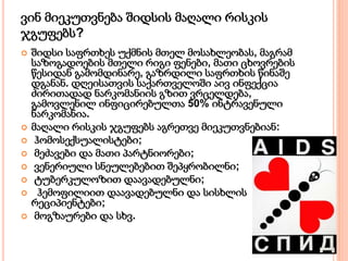 ვინ მიეკუთვნება შიდსის მაღალი რისკის
ჯგუფებს?
 შიდსი საფრთხეს უქმნის მთელ მოსახლეობას, მაგრამ
საზოგადოების მთელი რიგი ფენები, მათი ცხოვრების
წესიდან გამომდინარე, გაზრდილი საფრთხის წინაშე
დგანან. დღეისათვის საქართველოში აივ ინფექცია
ძირითადად ნარკომანიის გზით ვრცელდება,
გამოვლენილ ინფიცირებულთა 50% ინტრავენული
ნარკომანია.
 მაღალი რისკის ჯგუფებს აგრეთვე მიეკუთვნებიან:
 ჰომოსექსუალისტები;
 მეძავები და მათი პარტნიორები;
 ვენერიული სნეულებებით შეპყრობილნი;
 ტუბერკულოზით დაავადებულნი;
 ჰემოფილიით დაავადებულნი და სისხლის
რეციპიენტები;
 მოგზაურები და სხვ.
 