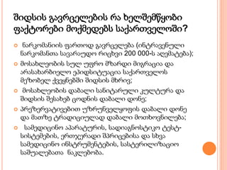 შიდსის გავრცელების რა ხელშემწყობი
ფაქტორები მოქმედებს საქართველოში?
 ნარკომანიის ფართოდ გავრცელება (ინტრავენული
ნარკომანთა სავარაუდო რიცხვი 200 000-ს აღემატება);
 მოსახლეობის სულ უფრო მზარდი მიგრაცია და
არასახარბიელო ეპიდსიტუაცია საქართველოს
მეზობელ ქვეყნებში შიდსის მხრივ;
 მოსახლეობის დაბალი სანიტარული კულტურა და
შიდსის შესახებ ცოდნის დაბალი დონე;
 პრეზერვატივებით უზრუნველყოფის დაბალი დონე
და მათზე ტრადიციულად დაბალი მოთხოვნილება;
 სამედიცინო აპარატურის, სადიაგნოსტიკო ტესტ-
სისტემების, ერთჯერადი შპრიცებისა და სხვა
სამედიცინო ინსტრუმენტების, სასტერილიზაციო
საშუალებათა ნაკლებობა.
 