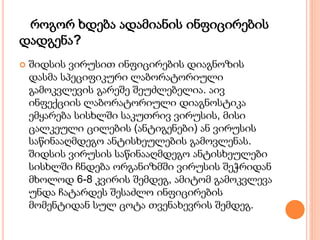 როგორ ხდება ადამიანის ინფიცირების
დადგენა?
 შიდსის ვირუსით ინფიცირების დიაგნოზის
დასმა სპეციფიკური ლაბორატორიული
გამოკვლევის გარეშე შეუძლებელია. აივ
ინფექციის ლაბორატორიული დიაგნოსტიკა
ემყარება სისხლში საკუთრივ ვირუსის, მისი
ცალკეული ცილების (ანტიგენები) ან ვირუსის
საწინააღმდეგო ანტისხეულების გამოვლენას.
შიდსის ვირუსის საწინააღმდეგო ანტისხეულები
სისხლში ჩნდება ორგანიზმში ვირუსის შეჭრიდან
მხოლოდ 6-8 კვირის შემდეგ, ამიტომ გამოკვლევა
უნდა ჩატარდეს შესაძლო ინფიცირების
მომენტიდან სულ ცოტა თვენახევრის შემდეგ.
 