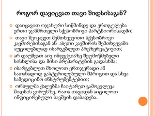 როგორ დავიცვათ თავი შიდსისაგან?
 დაიცავით ოჯახური სიწმინდე და ერთგულება
ერთი ჯანმრთელი სქესობრივი პარტნიორისადმი;
 თავი შეიკავეთ შემთხვევითი სქესობრივი
კავშირებისაგან ან ასეთი კავშირის შემთხვევაში
აუცილებლად ისარგებლეთ პრეზერვატივით;
 არ დაუშვათ აივ ინფექციაზე შეუმოწმებელი
სისხლისა და მისი პრეპარატების გადასხმა;
 ისარგებლეთ მხოლოთ ერთჯერადი ან
სათანადოდ გასტერილებული შპრიცით და სხვა
სამედიცინო ინსტრუმენტებით;
 ორსულმა ქალებმა ჩაიტარეთ გამოკვლევა
შიდსის ვირუსზე, რათა თავიდან აიცილოთ
ინფიცირებული ბავშვის დაბადება.
 