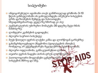 სიპტომები
 ინფიცირებული ადამიანი თავს ჯანმრთელად გრძნობა 3-10
წლის განმავლობაში ის გამოვლინდება იმუნური სისტემის
ღრმა დაზიანების შემდეგ და ხასიათდება
სხვადასხვანაირად, ყველაზე ხშირად კი ასე:
 ტემპერატურის უმიზეზო მომატება 30 დღეზე მეტი ხნის
მანძილზე;
 ლიმფური კვანძების გადიდება;
 ძლიერი საერთო სისუსტე;
 მუქი წითელი ფერის ლაქები კანსა და ლორწოვან გარსებზე;
 გახანგრძლივებული პნევმონია (ფილტვების ანთება),
რომელიც არ ექვემდებარება ჩვეულებრივ მკურნალობას;
 ძლიერი ოფლიანობა, განსაკუთრებით ღამით;
 თეთრი ფერის ნადები პირის ღრუს ლორწოვანზე;
 პათოლოგიური მოვლენები ცენტრალური ნერვული
სისტემის მხრივ და სხვ.
 