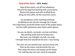 ‘Stop all the clocks’ – W.H. Auden
        Stop all the clocks, cut off the telephone,
     Prevent the dog from barking with a juicy bone,
        Silence the pianos and with muffled drum
       Bring out the coffin, let the mourners come.

          Let aeroplanes circle moaning overhead
      Scribbling on the sky the message He Is Dead,
Put crepe bows round the white necks of the public doves,
    Let the traffic policemen wear black cotton gloves.

      He was my North, my South, my East and West,
          My working week and my Sunday rest,
        My noon, my midnight, my talk, my song;
   I thought that love would last for ever: I was wrong.

    The stars are not wanted now: put out every one;
       Pack up the moon and dismantle the sun;
     Pour away the ocean and sweep up the wood.
      For nothing now can ever come to any good.
 