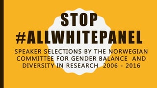 STOP
#ALLWHITEPANEL
SPEAKER SELECTIONS BY THE NORWEGIAN
COMMITTEE FOR GENDER BALANCE AND
DIVERSITY IN RESEARCH 2006 - 2016
 