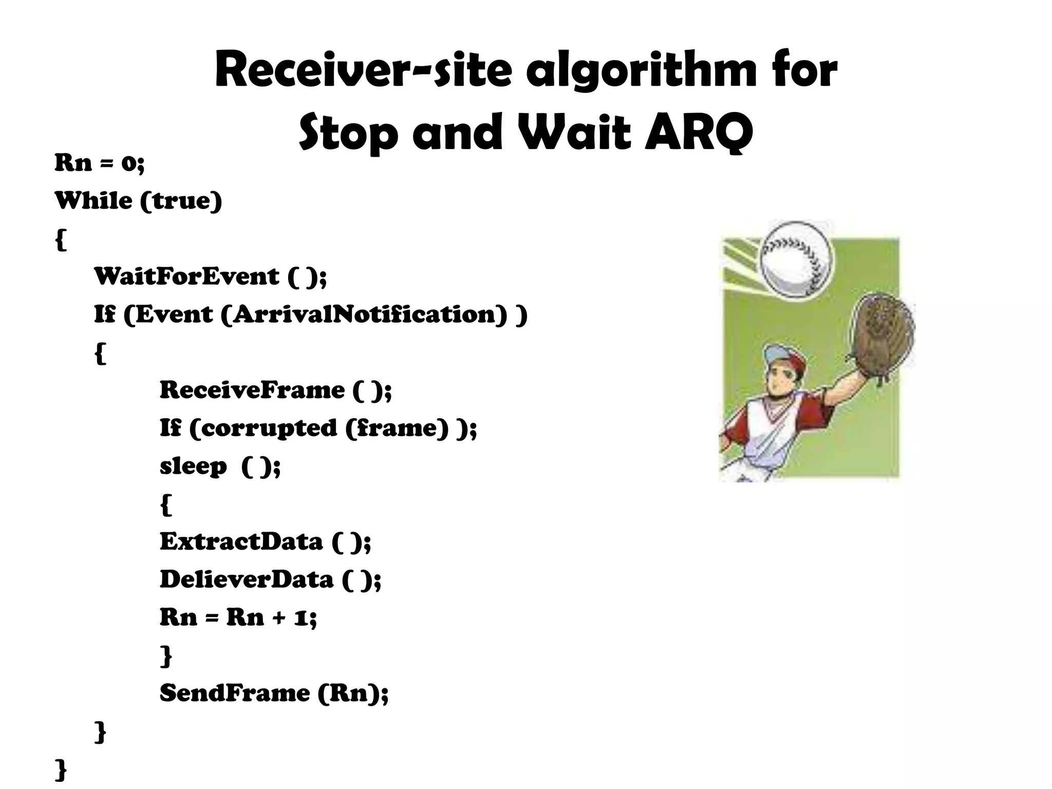 Sender-site algorithm for stop and wait ARQSn=0;Cansend=true;While(true){	Waitforevent()	If(event(requesttosend)AND cansend)	{Getdata();Makeframe(Sn);Storeframe(Sn)Sendframe(Sn);Starttimer()Cansend=false	}