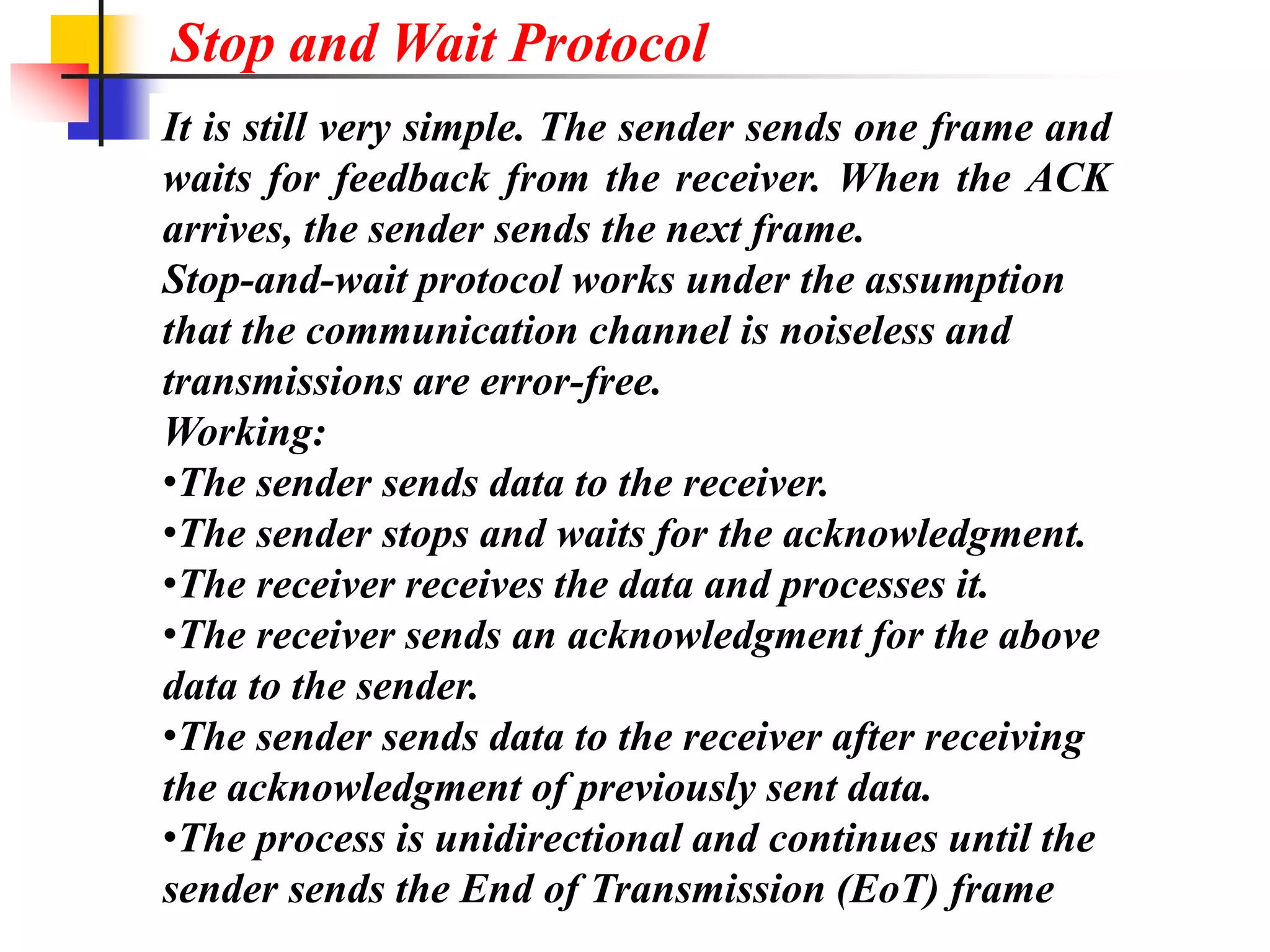 It is still very simple. The sender sends one frame and
waits for feedback from the receiver. When the ACK
arrives, the sender sends the next frame.
Stop-and-wait protocol works under the assumption
that the communication channel is noiseless and
transmissions are error-free.
Working:
•The sender sends data to the receiver.
•The sender stops and waits for the acknowledgment.
•The receiver receives the data and processes it.
•The receiver sends an acknowledgment for the above
data to the sender.
•The sender sends data to the receiver after receiving
the acknowledgment of previously sent data.
•The process is unidirectional and continues until the
sender sends the End of Transmission (EoT) frame
Stop and Wait Protocol
 