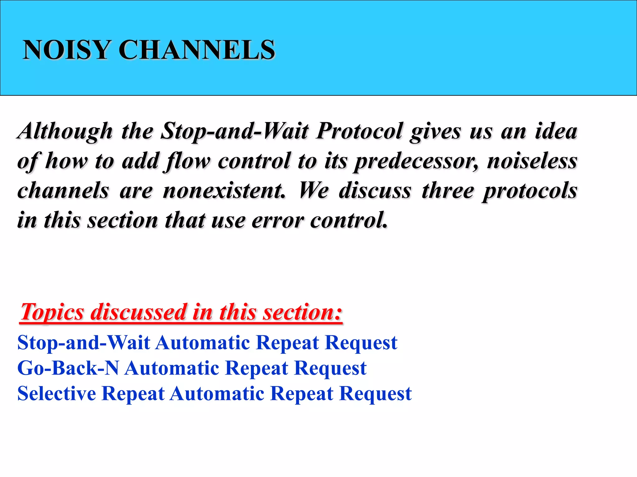 NOISY CHANNELS
Although the Stop-and-Wait Protocol gives us an idea
of how to add flow control to its predecessor, noiseless
channels are nonexistent. We discuss three protocols
in this section that use error control.
Stop-and-Wait Automatic Repeat Request
Go-Back-N Automatic Repeat Request
Selective Repeat Automatic Repeat Request
Topics discussed in this section:
 