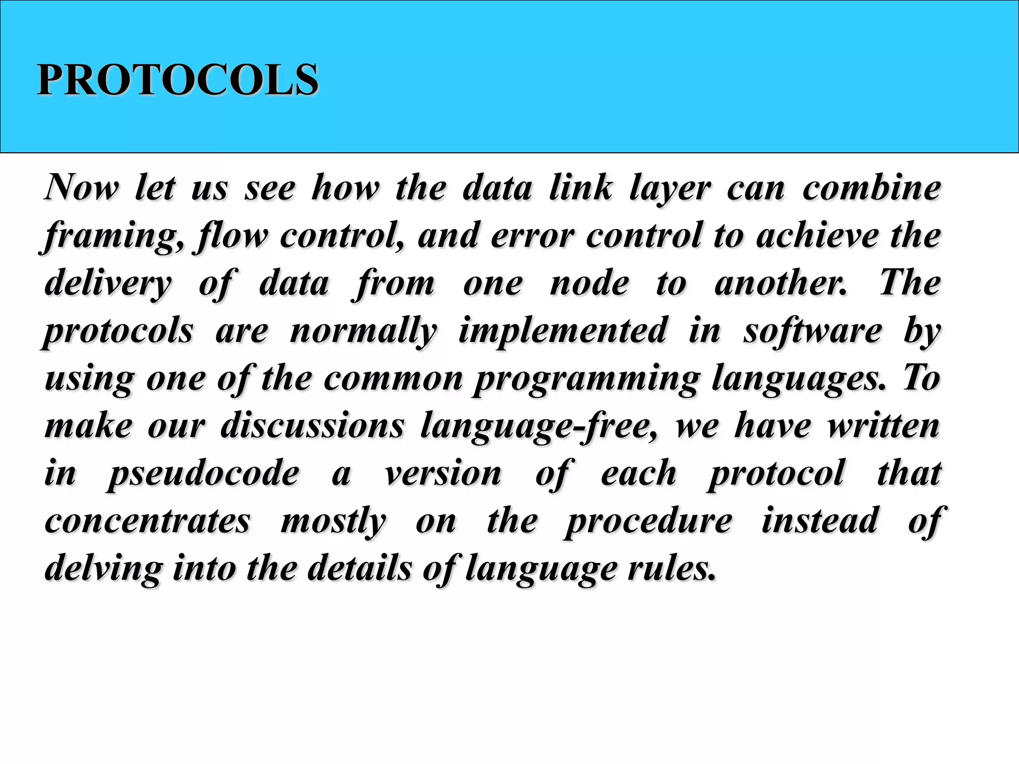 PROTOCOLS
Now let us see how the data link layer can combine
framing, flow control, and error control to achieve the
delivery of data from one node to another. The
protocols are normally implemented in software by
using one of the common programming languages. To
make our discussions language-free, we have written
in pseudocode a version of each protocol that
concentrates mostly on the procedure instead of
delving into the details of language rules.
 