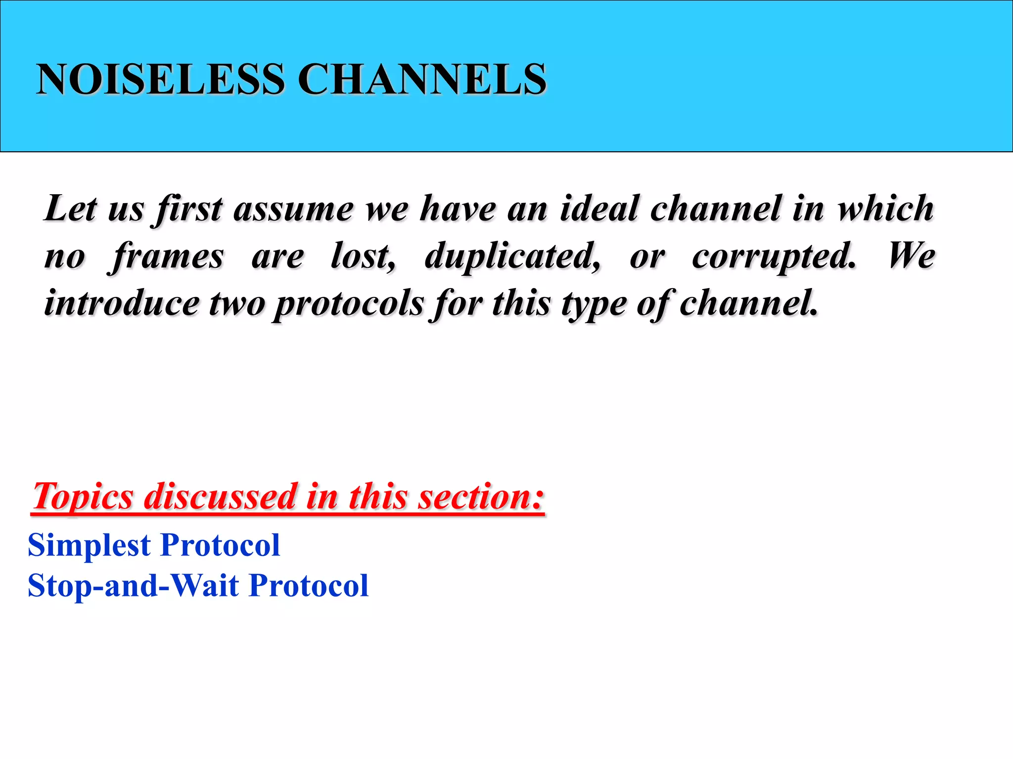 NOISELESS CHANNELS
Let us first assume we have an ideal channel in which
no frames are lost, duplicated, or corrupted. We
introduce two protocols for this type of channel.
Simplest Protocol
Stop-and-Wait Protocol
Topics discussed in this section:
 