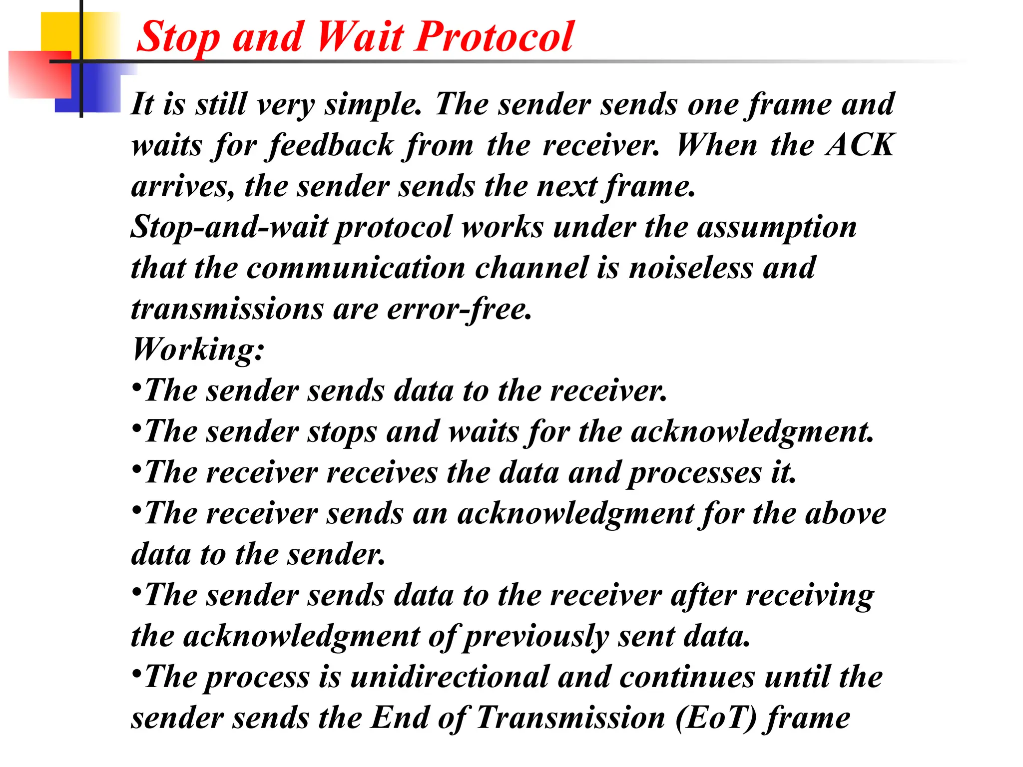 It is still very simple. The sender sends one frame and
waits for feedback from the receiver. When the ACK
arrives, the sender sends the next frame.
Stop-and-wait protocol works under the assumption
that the communication channel is noiseless and
transmissions are error-free.
Working:
•The sender sends data to the receiver.
•The sender stops and waits for the acknowledgment.
•The receiver receives the data and processes it.
•The receiver sends an acknowledgment for the above
data to the sender.
•The sender sends data to the receiver after receiving
the acknowledgment of previously sent data.
•The process is unidirectional and continues until the
sender sends the End of Transmission (EoT) frame
Stop and Wait Protocol
 