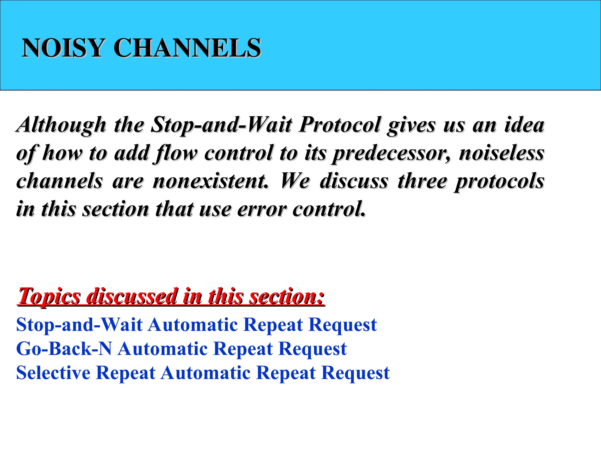 NOISY CHANNELS
NOISY CHANNELS
Although the Stop-and-Wait Protocol gives us an idea
Although the Stop-and-Wait Protocol gives us an idea
of how to add flow control to its predecessor, noiseless
of how to add flow control to its predecessor, noiseless
channels are nonexistent. We discuss three protocols
channels are nonexistent. We discuss three protocols
in this section that use error control.
in this section that use error control.
Stop-and-Wait Automatic Repeat Request
Go-Back-N Automatic Repeat Request
Selective Repeat Automatic Repeat Request
Topics discussed in this section:
Topics discussed in this section:
 