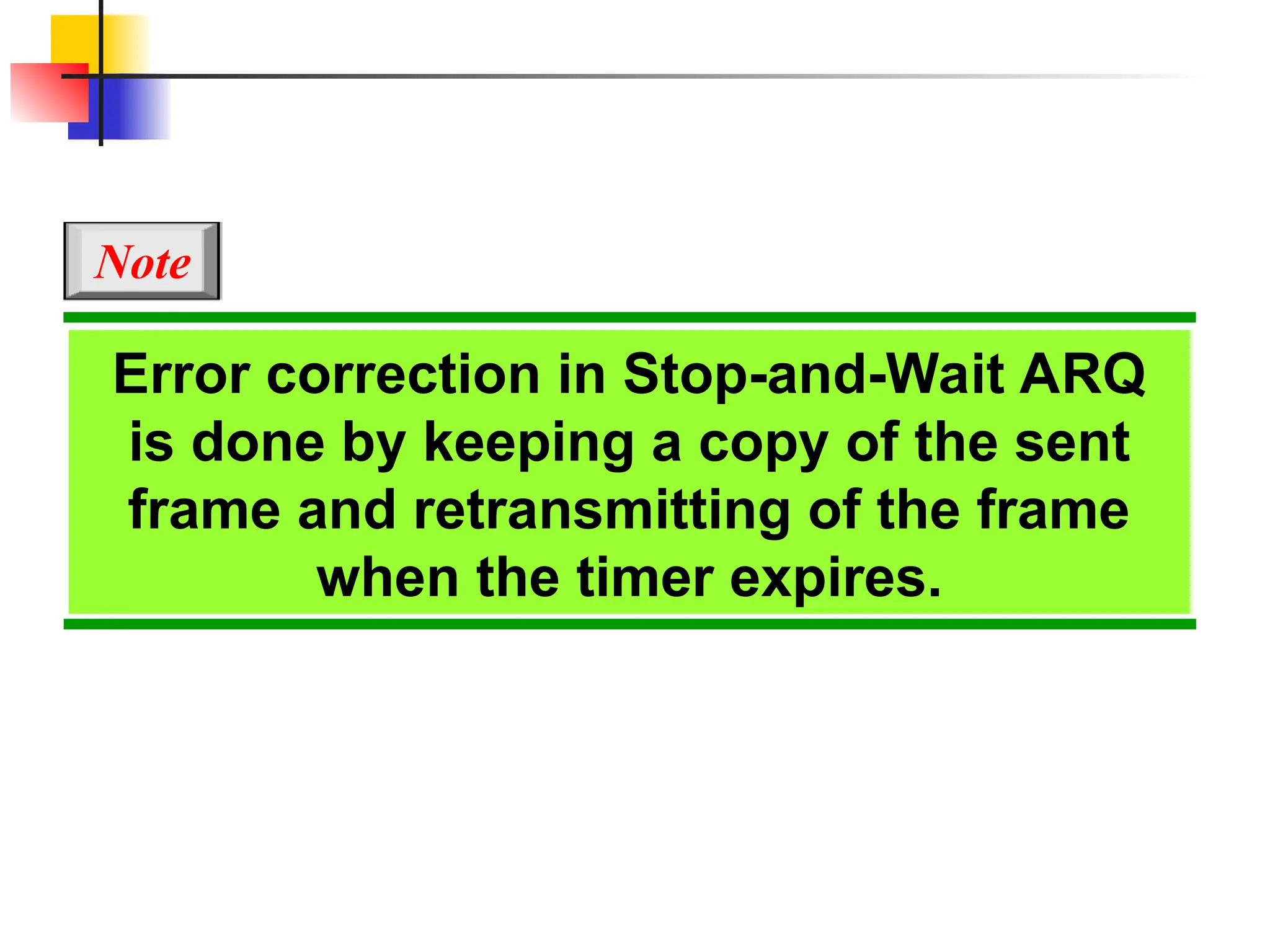 Error correction in Stop-and-Wait ARQ
is done by keeping a copy of the sent
frame and retransmitting of the frame
when the timer expires.
Note
 
