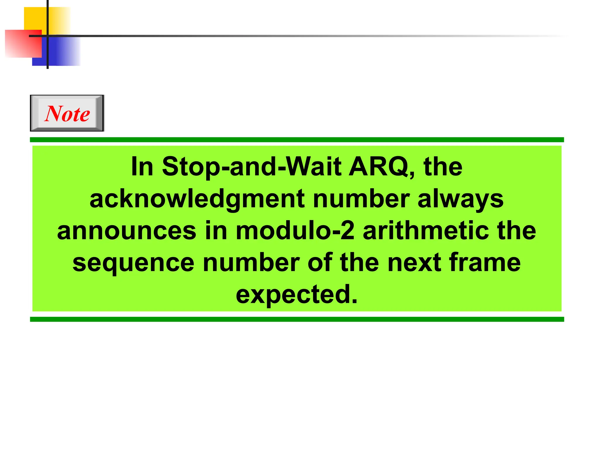 In Stop-and-Wait ARQ, the
acknowledgment number always
announces in modulo-2 arithmetic the
sequence number of the next frame
expected.
Note
 