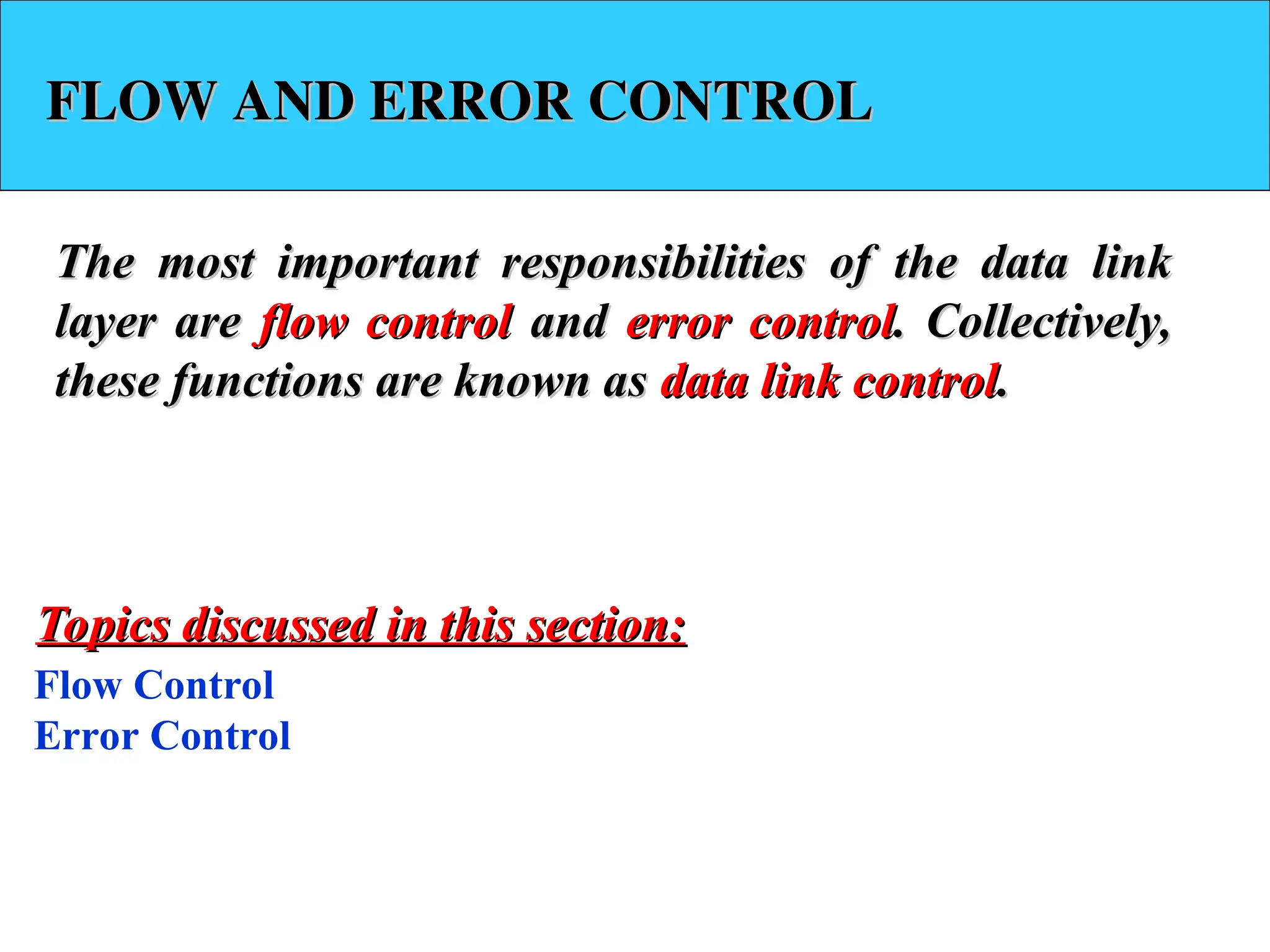 FLOW AND ERROR CONTROL
FLOW AND ERROR CONTROL
The most important responsibilities of the data link
The most important responsibilities of the data link
layer are
layer are flow control
flow control and
and error control
error control. Collectively,
. Collectively,
these functions are known as
these functions are known as data link control
data link control.
.
Flow Control
Error Control
Topics discussed in this section:
Topics discussed in this section:
 