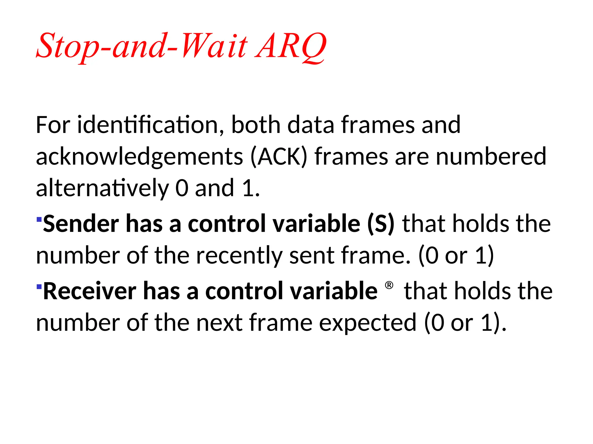 Stop-and-Wait ARQ
For identification, both data frames and
acknowledgements (ACK) frames are numbered
alternatively 0 and 1.
Sender has a control variable (S) that holds the
number of the recently sent frame. (0 or 1)
Receiver has a control variable ® that holds the
number of the next frame expected (0 or 1).
 