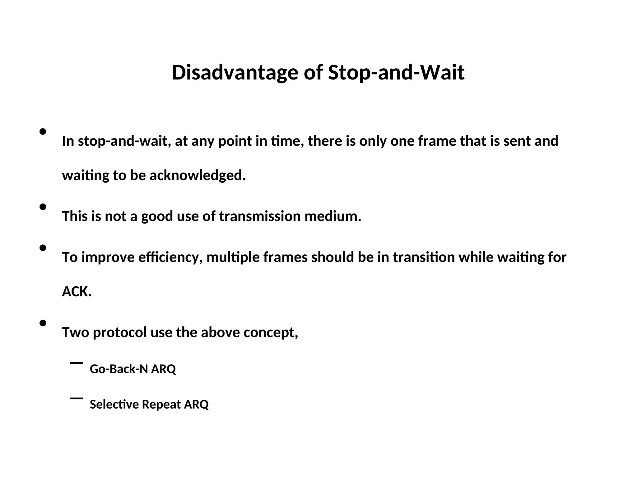 Disadvantage of Stop-and-Wait
• In stop-and-wait, at any point in time, there is only one frame that is sent and
waiting to be acknowledged.
• This is not a good use of transmission medium.
• To improve efficiency, multiple frames should be in transition while waiting for
ACK.
• Two protocol use the above concept,
– Go-Back-N ARQ
– Selective Repeat ARQ
 