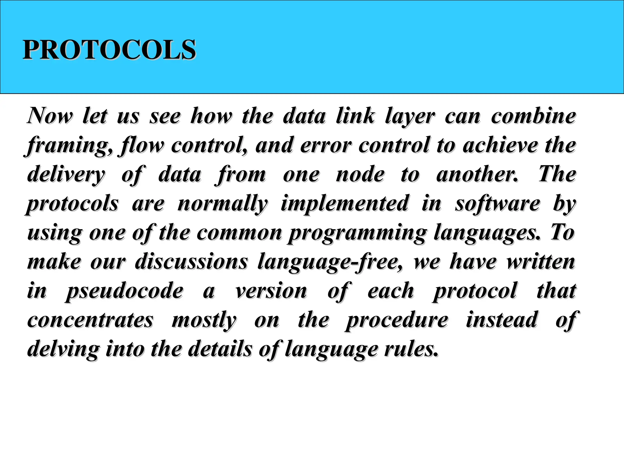 PROTOCOLS
PROTOCOLS
Now let us see how the data link layer can combine
Now let us see how the data link layer can combine
framing, flow control, and error control to achieve the
framing, flow control, and error control to achieve the
delivery of data from one node to another. The
delivery of data from one node to another. The
protocols are normally implemented in software by
protocols are normally implemented in software by
using one of the common programming languages. To
using one of the common programming languages. To
make our discussions language-free, we have written
make our discussions language-free, we have written
in pseudocode a version of each protocol that
in pseudocode a version of each protocol that
concentrates mostly on the procedure instead of
concentrates mostly on the procedure instead of
delving into the details of language rules.
delving into the details of language rules.
 