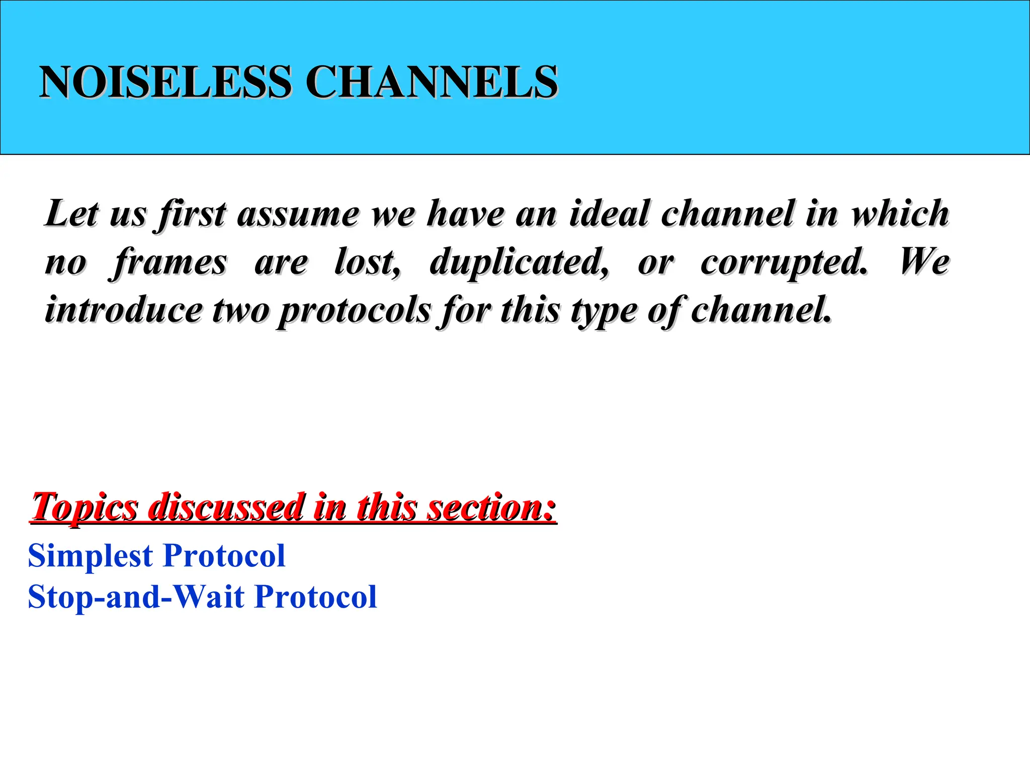 NOISELESS CHANNELS
NOISELESS CHANNELS
Let us first assume we have an ideal channel in which
Let us first assume we have an ideal channel in which
no frames are lost, duplicated, or corrupted. We
no frames are lost, duplicated, or corrupted. We
introduce two protocols for this type of channel.
introduce two protocols for this type of channel.
Simplest Protocol
Stop-and-Wait Protocol
Topics discussed in this section:
Topics discussed in this section:
 