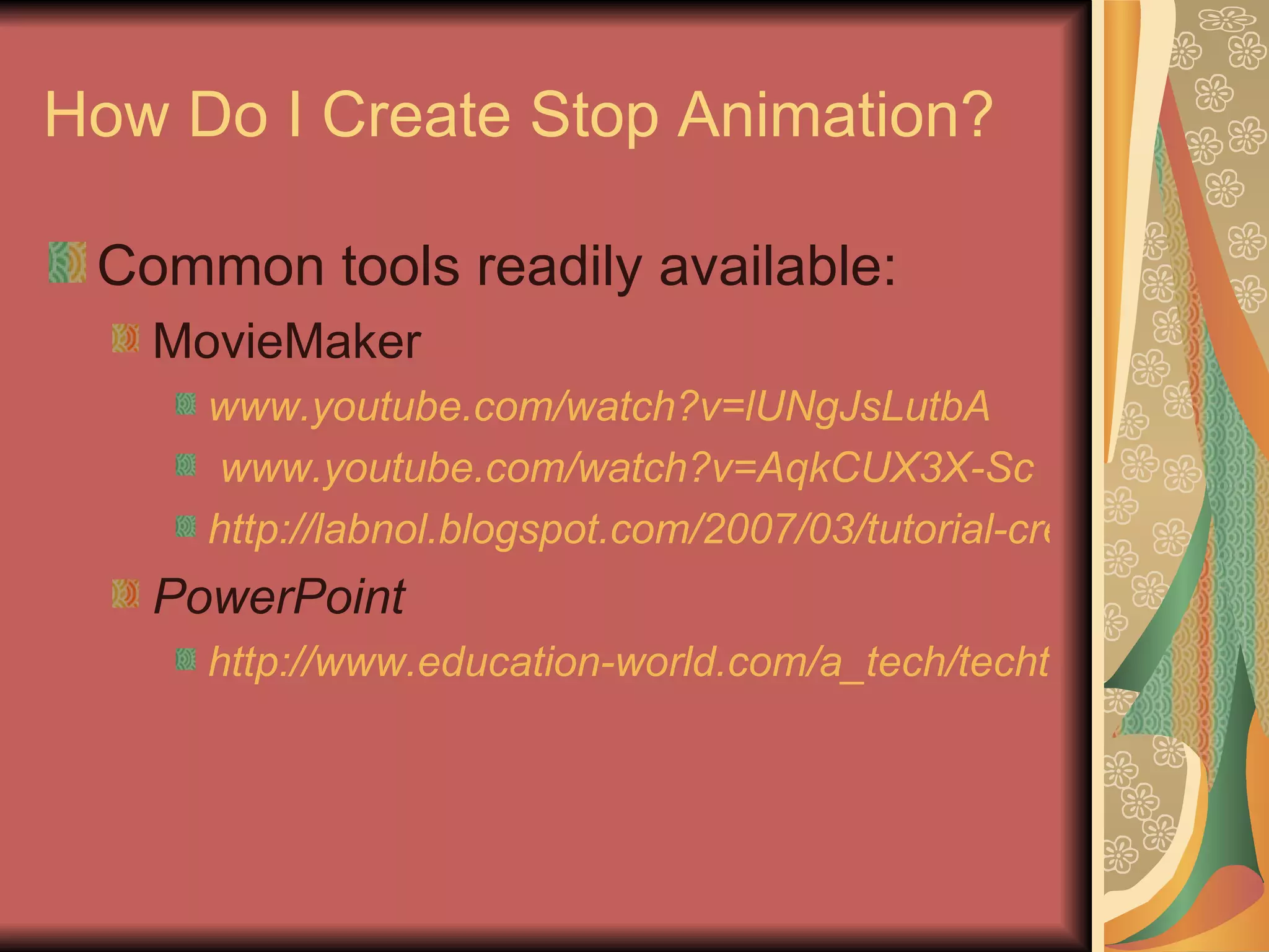 How Do I Create Stop Animation? Common tools readily available: MovieMaker www.youtube.com/watch?v=lUNgJsLutbA www.youtube.com/watch?v =AqkCUX3X-Sc http://labnol.blogspot.com/2007/03/tutorial-create-stop-motion-animation.html PowerPoint http://www.education-world.com/a_tech/techtorial/techtorial094.shtml