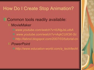 How Do I Create Stop Animation? Common tools readily available: MovieMaker www.youtube.com/watch?v=lUNgJsLutbA www.youtube.com/watch?v =AqkCUX3X-Sc   http://labnol.blogspot.com/2007/03/tutorial-create-stop-motion-animation.html PowerPoint http://www.education-world.com/a_tech/techtorial/techtorial094.shtml 
