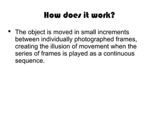 How does it work?
The object is moved in small increments
between individually photographed frames,
creating the illusion of movement when the
series of frames is played as a continuous
sequence.