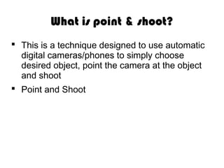 What is point & shoot?
This is a technique designed to use automatic
digital cameras/phones to simply choose
desired object, point the camera at the object
and shoot
Point and Shoot