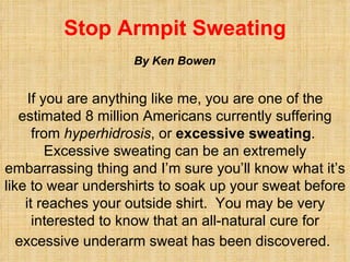 Stop Armpit Sweating If you are anything like me, you are one of the estimated 8 million Americans currently suffering from  hyperhidrosis , or  excessive sweating .  Excessive sweating can be an extremely embarrassing thing and I’m sure you’ll know what it’s like to wear undershirts to soak up your sweat before it reaches your outside shirt.  You may be very interested to know that an all-natural cure for excessive underarm sweat has been discovered.   By Ken Bowen 