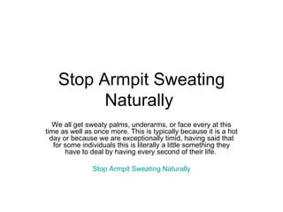 Stop Armpit Sweating Naturally  We all get sweaty palms, underarms, or face every at this time as well as once more. This is typically because it is a hot day or because we are exceptionally timid, having said that for some individuals this is literally a little something they have to deal by having every second of their life.  Stop Armpit Sweating Naturally 