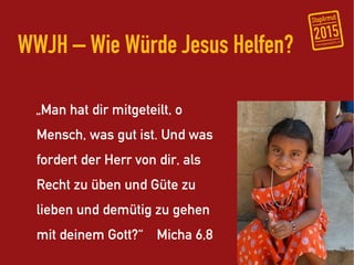 WWJH – Wie Würde Jesus Helfen?

  „Man hat dir mitgeteilt, o
  Mensch, was gut ist. Und was
  fordert der Herr von dir, als
  Recht zu üben und Güte zu
  lieben und demütig zu gehen
  mit deinem Gott?“ Micha 6,8
 