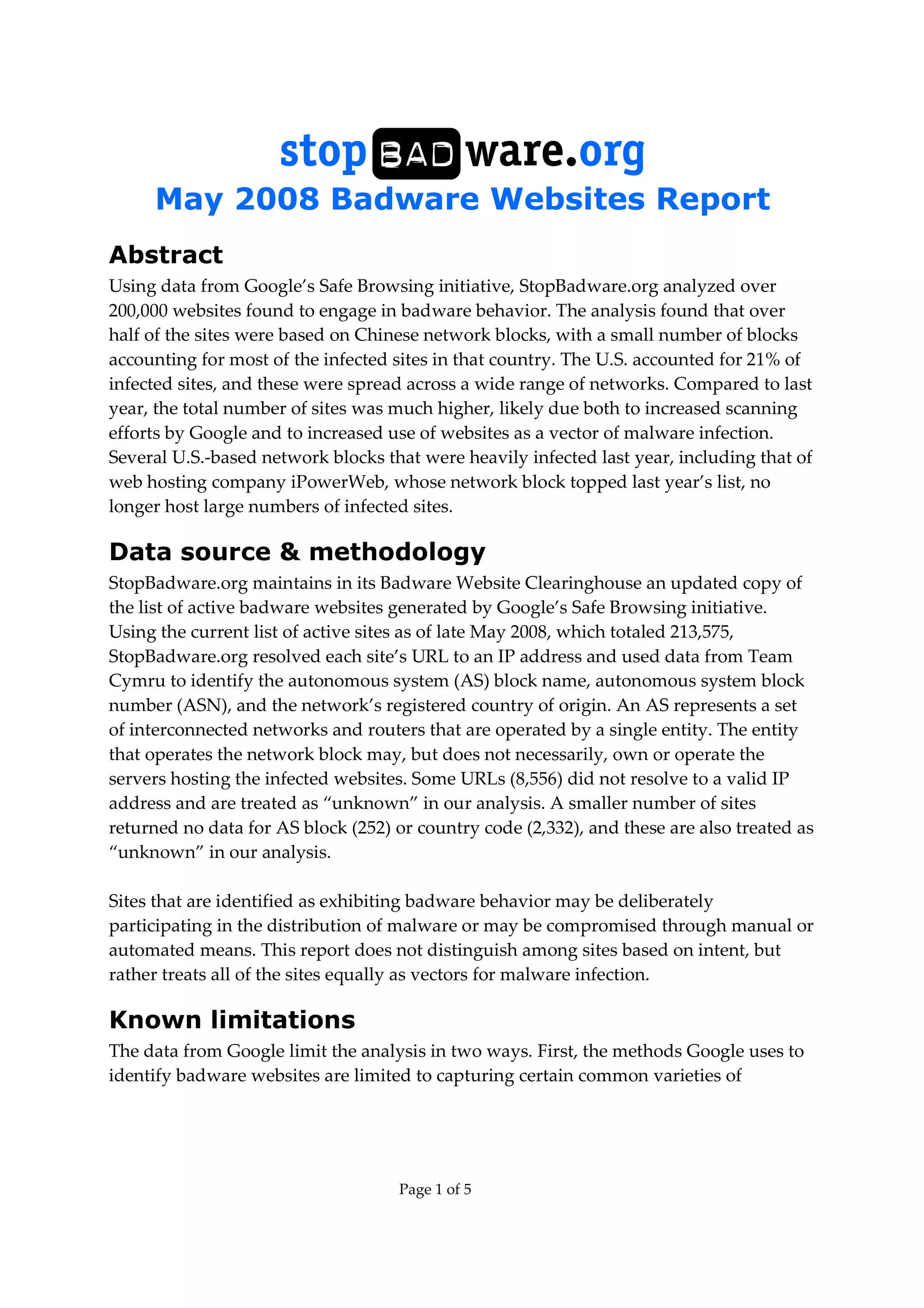 May 2008 Badware Websites Report
Page 1 of 5
Abstract
Using data from Google’s Safe Browsing initiative, StopBadware.org analyzed over
200,000 websites found to engage in badware behavior. The analysis found that over
half of the sites were based on Chinese network blocks, with a small number of blocks
accounting for most of the infected sites in that country. The U.S. accounted for 21% of
infected sites, and these were spread across a wide range of networks. Compared to last
year, the total number of sites was much higher, likely due both to increased scanning
efforts by Google and to increased use of websites as a vector of malware infection.
Several U.S.-based network blocks that were heavily infected last year, including that of
web hosting company iPowerWeb, whose network block topped last year’s list, no
longer host large numbers of infected sites.
Data source & methodology
StopBadware.org maintains in its Badware Website Clearinghouse an updated copy of
the list of active badware websites generated by Google’s Safe Browsing initiative.
Using the current list of active sites as of late May 2008, which totaled 213,575,
StopBadware.org resolved each site’s URL to an IP address and used data from Team
Cymru to identify the autonomous system (AS) block name, autonomous system block
number (ASN), and the network’s registered country of origin. An AS represents a set
of interconnected networks and routers that are operated by a single entity. The entity
that operates the network block may, but does not necessarily, own or operate the
servers hosting the infected websites. Some URLs (8,556) did not resolve to a valid IP
address and are treated as “unknown” in our analysis. A smaller number of sites
returned no data for AS block (252) or country code (2,332), and these are also treated as
“unknown” in our analysis.
Sites that are identified as exhibiting badware behavior may be deliberately
participating in the distribution of malware or may be compromised through manual or
automated means. This report does not distinguish among sites based on intent, but
rather treats all of the sites equally as vectors for malware infection.
Known limitations
The data from Google limit the analysis in two ways. First, the methods Google uses to
identify badware websites are limited to capturing certain common varieties of
 