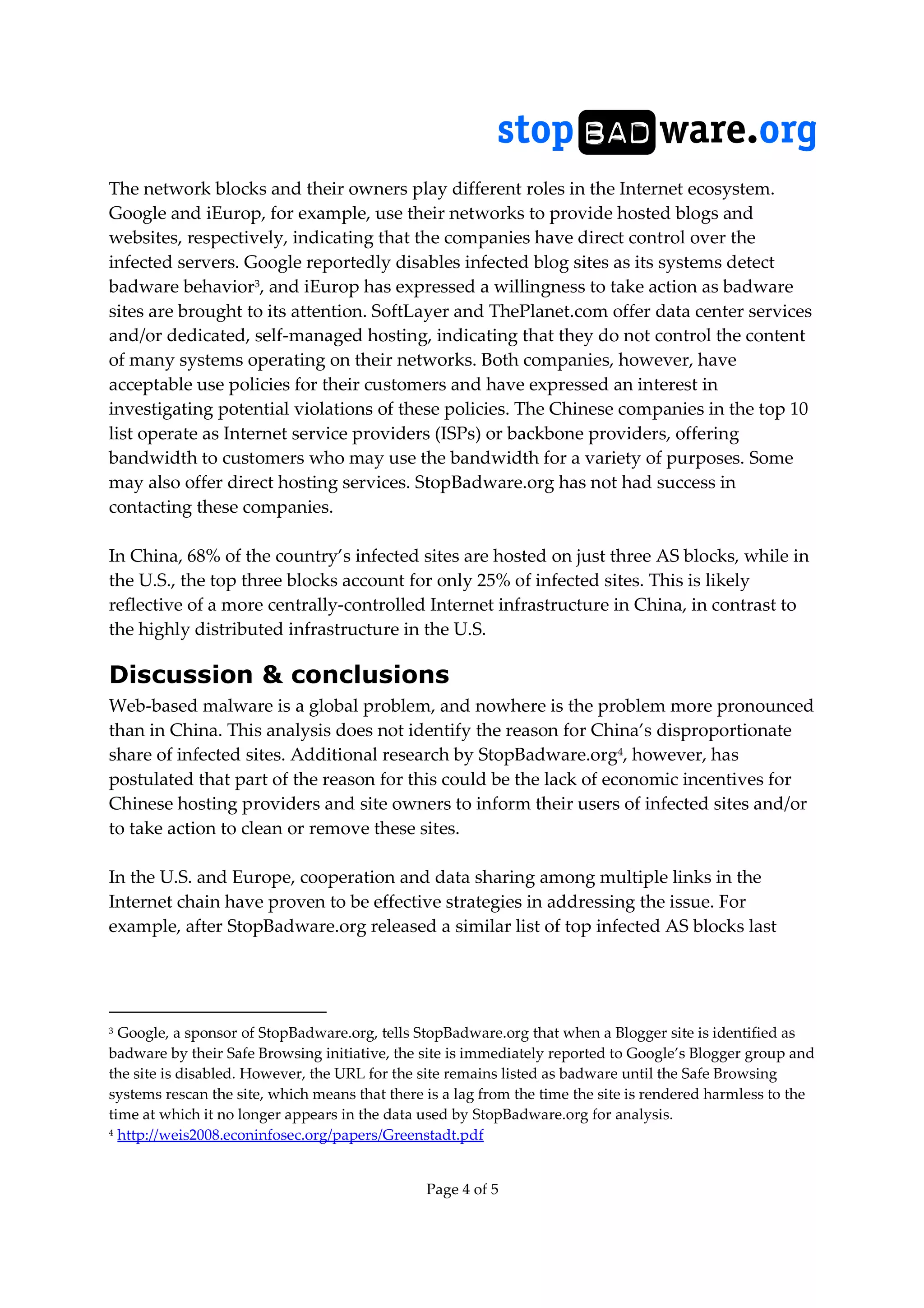 Page 4 of 5
The network blocks and their owners play different roles in the Internet ecosystem.
Google and iEurop, for example, use their networks to provide hosted blogs and
websites, respectively, indicating that the companies have direct control over the
infected servers. Google reportedly disables infected blog sites as its systems detect
badware behavior3, and iEurop has expressed a willingness to take action as badware
sites are brought to its attention. SoftLayer and ThePlanet.com offer data center services
and/or dedicated, self-managed hosting, indicating that they do not control the content
of many systems operating on their networks. Both companies, however, have
acceptable use policies for their customers and have expressed an interest in
investigating potential violations of these policies. The Chinese companies in the top 10
list operate as Internet service providers (ISPs) or backbone providers, offering
bandwidth to customers who may use the bandwidth for a variety of purposes. Some
may also offer direct hosting services. StopBadware.org has not had success in
contacting these companies.
In China, 68% of the country’s infected sites are hosted on just three AS blocks, while in
the U.S., the top three blocks account for only 25% of infected sites. This is likely
reflective of a more centrally-controlled Internet infrastructure in China, in contrast to
the highly distributed infrastructure in the U.S.
Discussion & conclusions
Web-based malware is a global problem, and nowhere is the problem more pronounced
than in China. This analysis does not identify the reason for China’s disproportionate
share of infected sites. Additional research by StopBadware.org4, however, has
postulated that part of the reason for this could be the lack of economic incentives for
Chinese hosting providers and site owners to inform their users of infected sites and/or
to take action to clean or remove these sites.
In the U.S. and Europe, cooperation and data sharing among multiple links in the
Internet chain have proven to be effective strategies in addressing the issue. For
example, after StopBadware.org released a similar list of top infected AS blocks last
3 Google, a sponsor of StopBadware.org, tells StopBadware.org that when a Blogger site is identified as
badware by their Safe Browsing initiative, the site is immediately reported to Google’s Blogger group and
the site is disabled. However, the URL for the site remains listed as badware until the Safe Browsing
systems rescan the site, which means that there is a lag from the time the site is rendered harmless to the
time at which it no longer appears in the data used by StopBadware.org for analysis.
4 http://weis2008.econinfosec.org/papers/Greenstadt.pdf
 