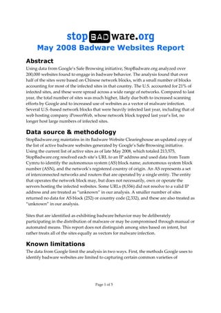 May 2008 Badware Websites Report
Page 1 of 5
Abstract
Using data from Google’s Safe Browsing initiative, StopBadware.org analyzed over
200,000 websites found to engage in badware behavior. The analysis found that over
half of the sites were based on Chinese network blocks, with a small number of blocks
accounting for most of the infected sites in that country. The U.S. accounted for 21% of
infected sites, and these were spread across a wide range of networks. Compared to last
year, the total number of sites was much higher, likely due both to increased scanning
efforts by Google and to increased use of websites as a vector of malware infection.
Several U.S.-based network blocks that were heavily infected last year, including that of
web hosting company iPowerWeb, whose network block topped last year’s list, no
longer host large numbers of infected sites.
Data source & methodology
StopBadware.org maintains in its Badware Website Clearinghouse an updated copy of
the list of active badware websites generated by Google’s Safe Browsing initiative.
Using the current list of active sites as of late May 2008, which totaled 213,575,
StopBadware.org resolved each site’s URL to an IP address and used data from Team
Cymru to identify the autonomous system (AS) block name, autonomous system block
number (ASN), and the network’s registered country of origin. An AS represents a set
of interconnected networks and routers that are operated by a single entity. The entity
that operates the network block may, but does not necessarily, own or operate the
servers hosting the infected websites. Some URLs (8,556) did not resolve to a valid IP
address and are treated as “unknown” in our analysis. A smaller number of sites
returned no data for AS block (252) or country code (2,332), and these are also treated as
“unknown” in our analysis.
Sites that are identified as exhibiting badware behavior may be deliberately
participating in the distribution of malware or may be compromised through manual or
automated means. This report does not distinguish among sites based on intent, but
rather treats all of the sites equally as vectors for malware infection.
Known limitations
The data from Google limit the analysis in two ways. First, the methods Google uses to
identify badware websites are limited to capturing certain common varieties of
 