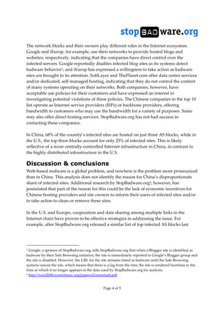 Page 4 of 5
The network blocks and their owners play different roles in the Internet ecosystem.
Google and iEurop, for example, use their networks to provide hosted blogs and
websites, respectively, indicating that the companies have direct control over the
infected servers. Google reportedly disables infected blog sites as its systems detect
badware behavior3, and iEurop has expressed a willingness to take action as badware
sites are brought to its attention. SoftLayer and ThePlanet.com offer data center services
and/or dedicated, self-managed hosting, indicating that they do not control the content
of many systems operating on their networks. Both companies, however, have
acceptable use policies for their customers and have expressed an interest in
investigating potential violations of these policies. The Chinese companies in the top 10
list operate as Internet service providers (ISPs) or backbone providers, offering
bandwidth to customers who may use the bandwidth for a variety of purposes. Some
may also offer direct hosting services. StopBadware.org has not had success in
contacting these companies.
In China, 68% of the country’s infected sites are hosted on just three AS blocks, while in
the U.S., the top three blocks account for only 25% of infected sites. This is likely
reflective of a more centrally-controlled Internet infrastructure in China, in contrast to
the highly distributed infrastructure in the U.S.
Discussion & conclusions
Web-based malware is a global problem, and nowhere is the problem more pronounced
than in China. This analysis does not identify the reason for China’s disproportionate
share of infected sites. Additional research by StopBadware.org4, however, has
postulated that part of the reason for this could be the lack of economic incentives for
Chinese hosting providers and site owners to inform their users of infected sites and/or
to take action to clean or remove these sites.
In the U.S. and Europe, cooperation and data sharing among multiple links in the
Internet chain have proven to be effective strategies in addressing the issue. For
example, after StopBadware.org released a similar list of top infected AS blocks last
3 Google, a sponsor of StopBadware.org, tells StopBadware.org that when a Blogger site is identified as
badware by their Safe Browsing initiative, the site is immediately reported to Google’s Blogger group and
the site is disabled. However, the URL for the site remains listed as badware until the Safe Browsing
systems rescan the site, which means that there is a lag from the time the site is rendered harmless to the
time at which it no longer appears in the data used by StopBadware.org for analysis.
4 http://weis2008.econinfosec.org/papers/Greenstadt.pdf
 