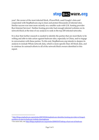 Page 5 of 5
year5
, the owner of the most infected block, iPowerWeb, used Google’s data and
cooperated with StopBadware.org to clean and protect thousands of infected sites.
Similar success was seen more recently on a smaller scale with U.K. hosting provider
Byet Internet Services6. Neither hosting provider had enough infected websites on its
network block at the time of our analysis to rank in the top 250 infected networks.
It is clear that further research is needed to identify the parties that are most likely to be
willing and able to take action against badware sites, especially in China, and to engage
in conversation with these parties. To this end, StopBadware.org intends to deepen its
analysis to include Whois network data, which is more specific than AS block data, and
to continue its outreach efforts to all of the network block owners identified in this
report.
5 http://blogs.stopbadware.org/articles/2007/05/04/stopbadware-identifies-hosting-providers-of-larged-
numbers-of-sites-in-badware-website-clearinghouse
6 For more info, see http://blogs.stopbadware.org/articles/2008/05/07/taking-a-byet-out-of-badware
 
