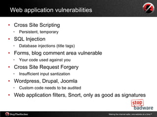 Web application vulnerabilities

• Cross Site Scripting
  •   Persistent, temporary
• SQL Injection
  •   Database injections (title tags)
• Forms, blog comment area vulnerable
  •   Your code used against you
• Cross Site Request Forgery
  •   Insufficient input santization
• Wordpress, Drupal, Joomla
  •   Custom code needs to be audited
• Web application filters, Snort, only as good as signatures


                                           Making the internet safer, one website at a time.tm
 