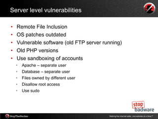 Server level vulnerabilities

•   Remote File Inclusion
•   OS patches outdated
•   Vulnerable software (old FTP server running)
•   Old PHP versions
•   Use sandboxing of accounts
    •   Apache – separate user
    •   Database – separate user
    •   Files owned by different user
    •   Disallow root access
    •   Use sudo




                                          Making the internet safer, one website at a time.tm
 